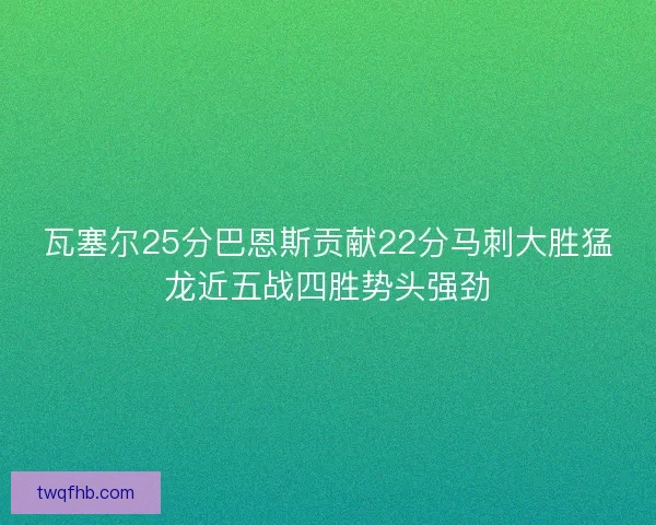 瓦塞尔25分巴恩斯贡献22分马刺大胜猛龙近五战四胜势头强劲