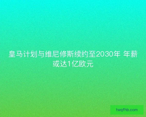 皇马计划与维尼修斯续约至2030年 年薪或达1亿欧元