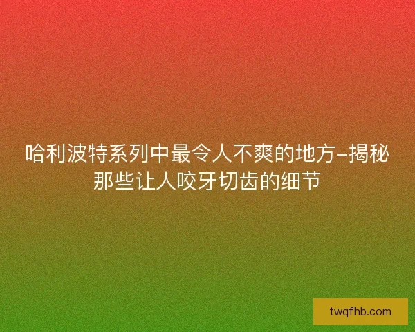 哈利波特系列中最令人不爽的地方-揭秘那些让人咬牙切齿的细节