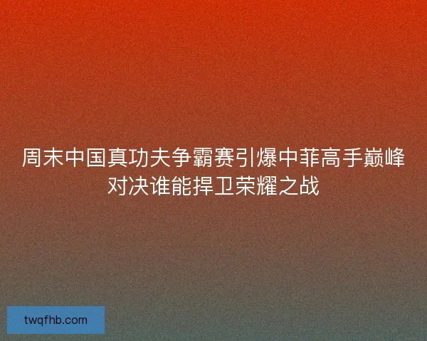周末中国真功夫争霸赛引爆中菲高手巅峰对决谁能捍卫荣耀之战