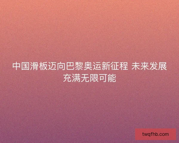中国滑板迈向巴黎奥运新征程 未来发展充满无限可能