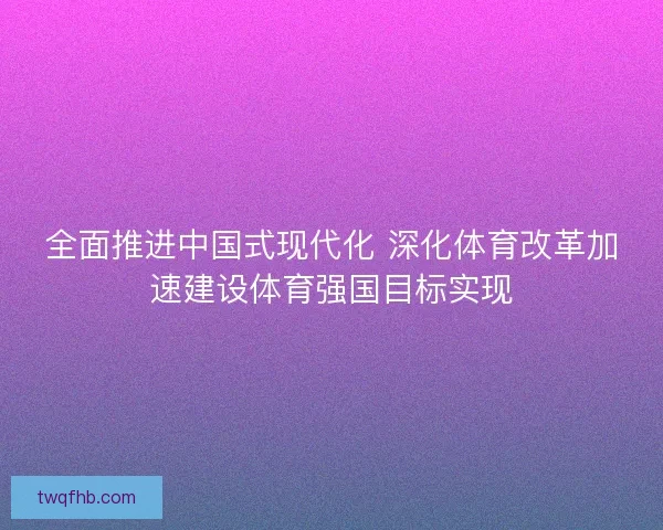 全面推进中国式现代化 深化体育改革加速建设体育强国目标实现