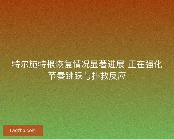 特尔施特根恢复情况显著进展 正在强化节奏跳跃与扑救反应