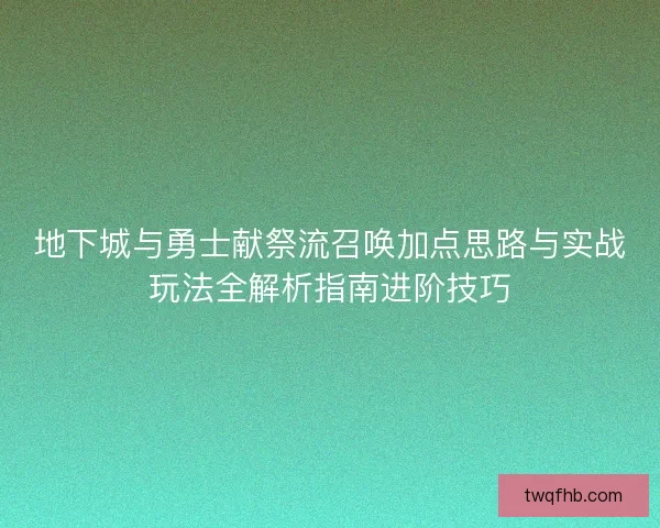 地下城与勇士献祭流召唤加点思路与实战玩法全解析指南进阶技巧
