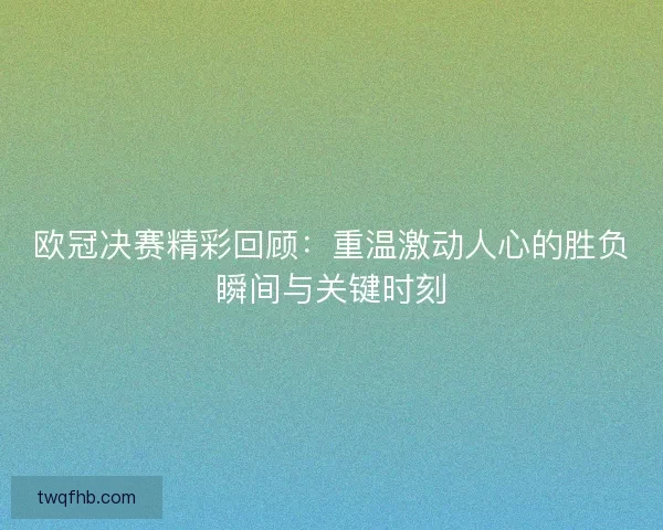 欧冠决赛精彩回顾：重温激动人心的胜负瞬间与关键时刻